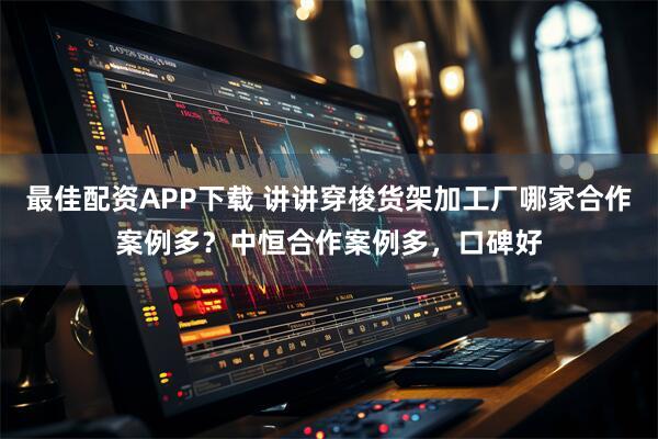 最佳配资APP下载 讲讲穿梭货架加工厂哪家合作案例多？中恒合作案例多，口碑好