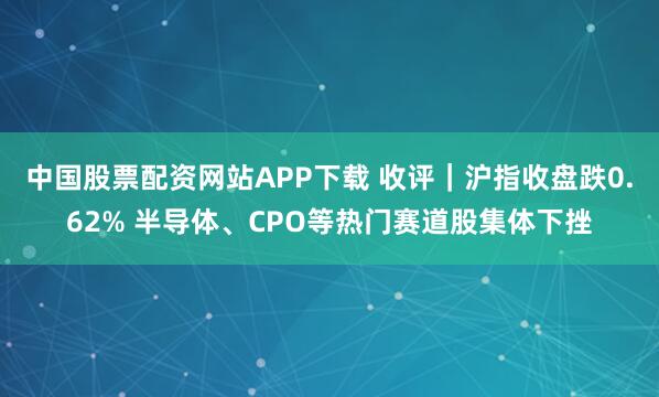 中国股票配资网站APP下载 收评｜沪指收盘跌0.62% 半导体、CPO等热门赛道股集体下挫
