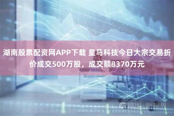 湖南股票配资网APP下载 皇马科技今日大宗交易折价成交500万股，成交额8370万元
