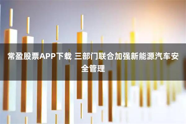 常盈股票APP下载 三部门联合加强新能源汽车安全管理
