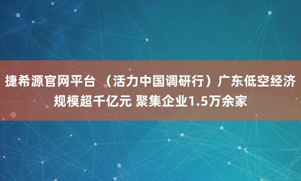 捷希源官网平台 （活力中国调研行）广东低空经济规模超千亿元 聚集企业1.5万余家