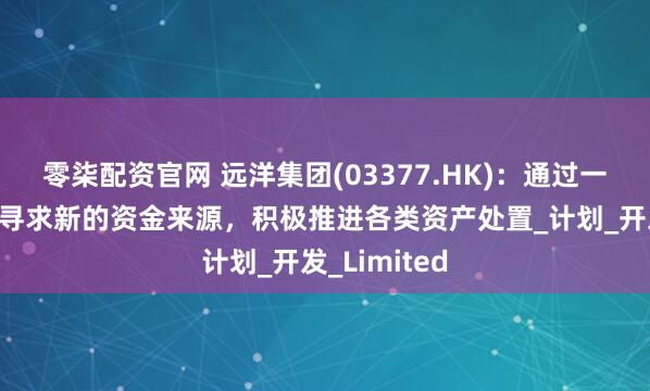 零柒配资官网 远洋集团(03377.HK)：通过一切可能渠道寻求新的资金来源，积极推进各类资产处置_计划_开发_Limited