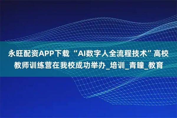 永旺配资APP下载 “AI数字人全流程技术”高校教师训练营在我校成功举办_培训_青瞳_教育