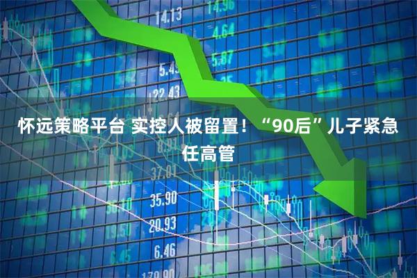 怀远策略平台 实控人被留置！“90后”儿子紧急任高管