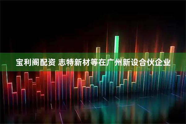 宝利阁配资 志特新材等在广州新设合伙企业