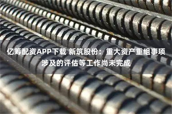 亿筹配资APP下载 新筑股份：重大资产重组事项涉及的评估等工作尚未完成