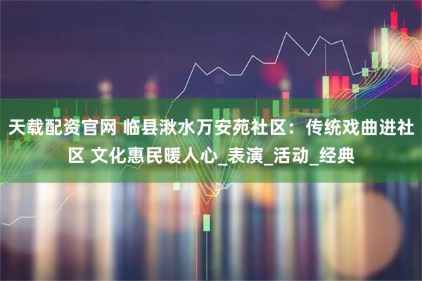 天载配资官网 临县湫水万安苑社区：传统戏曲进社区 文化惠民暖人心_表演_活动_经典