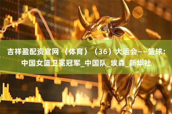 吉祥盈配资官网 （体育）（36）大运会——篮球：中国女篮卫冕冠军_中国队_埃森_新华社