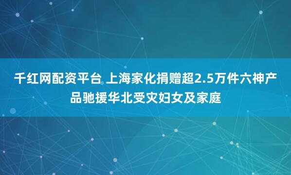 千红网配资平台 上海家化捐赠超2.5万件六神产品驰援华北受灾妇女及家庭