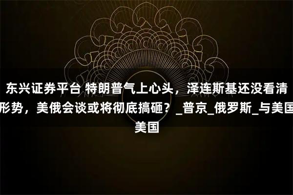 东兴证券平台 特朗普气上心头，泽连斯基还没看清形势，美俄会谈或将彻底搞砸？_普京_俄罗斯_与美国