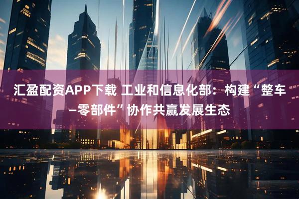 汇盈配资APP下载 工业和信息化部：构建“整车—零部件”协作共赢发展生态
