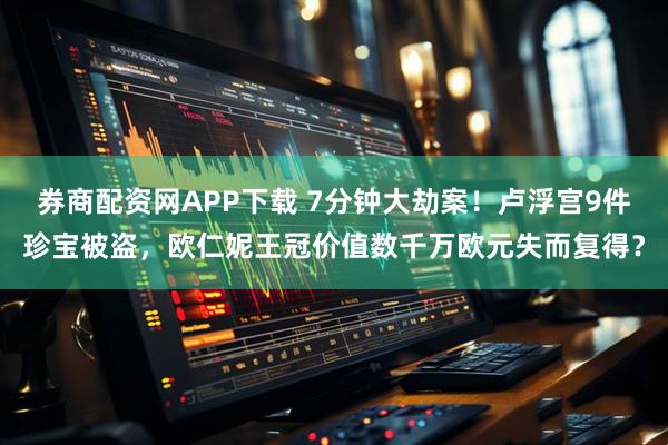 券商配资网APP下载 7分钟大劫案！卢浮宫9件珍宝被盗，欧仁妮王冠价值数千万欧元失而复得？