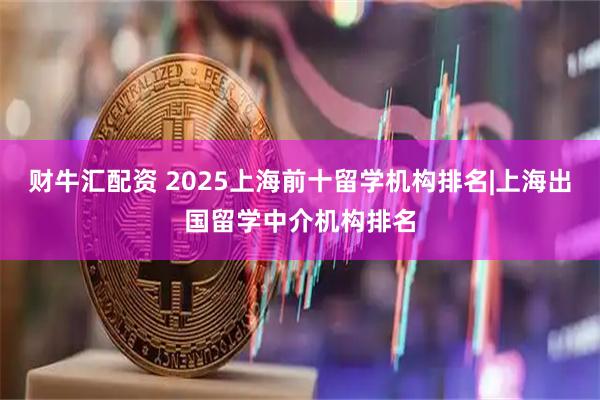 财牛汇配资 2025上海前十留学机构排名|上海出国留学中介机构排名