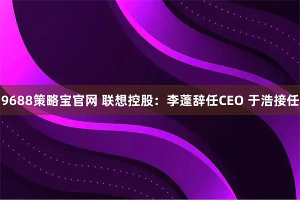 9688策略宝官网 联想控股：李蓬辞任CEO 于浩接任