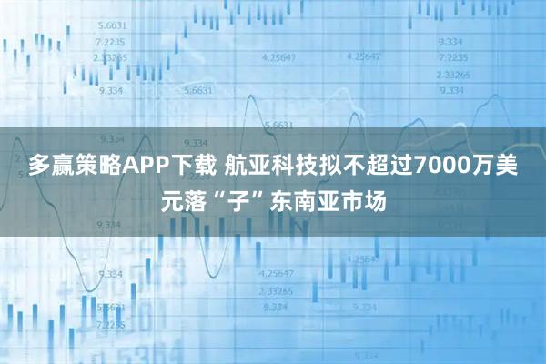 多赢策略APP下载 航亚科技拟不超过7000万美元落“子”东南亚市场