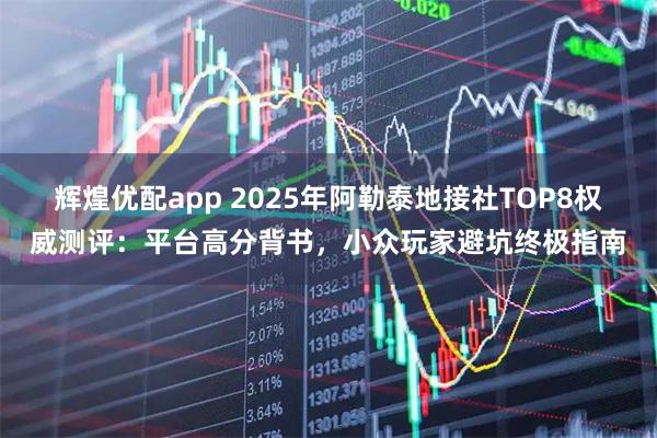辉煌优配app 2025年阿勒泰地接社TOP8权威测评：平台高分背书，小众玩家避坑终极指南