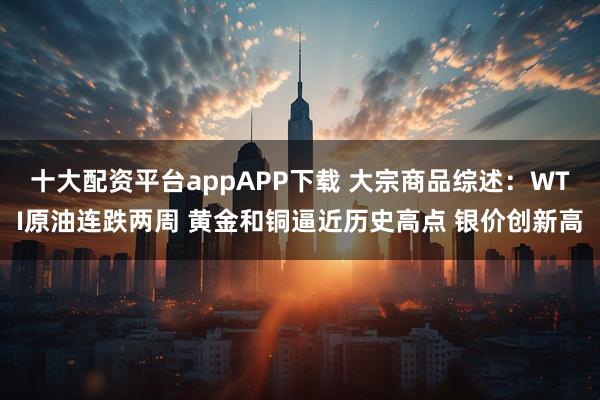 十大配资平台appAPP下载 大宗商品综述：WTI原油连跌两周 黄金和铜逼近历史高点 银价创新高