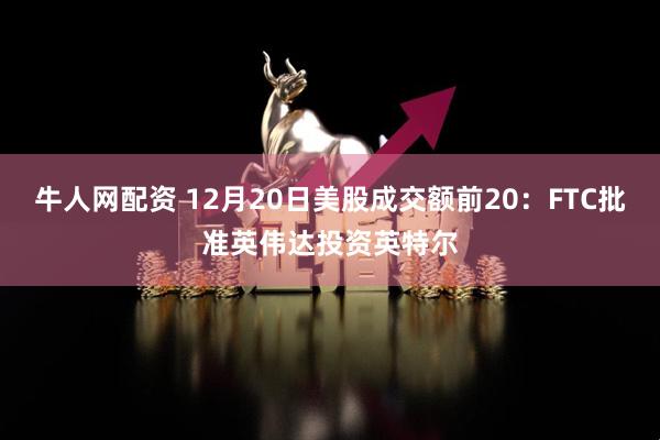 牛人网配资 12月20日美股成交额前20：FTC批准英伟达投资英特尔