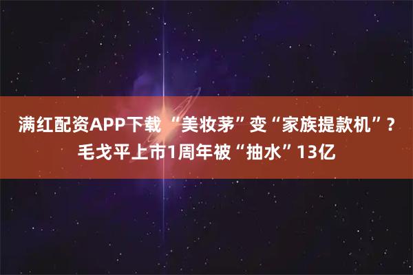 满红配资APP下载 “美妆茅”变“家族提款机”？毛戈平上市1周年被“抽水”13亿
