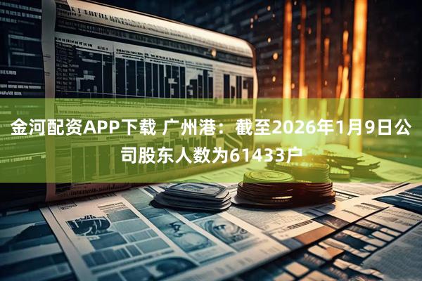金河配资APP下载 广州港：截至2026年1月9日公司股东人数为61433户