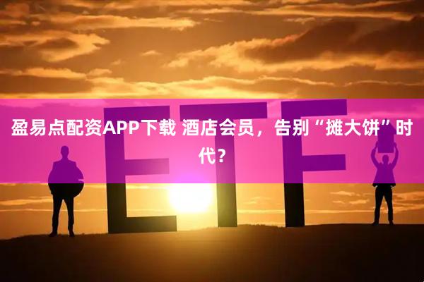 盈易点配资APP下载 酒店会员，告别“摊大饼”时代？