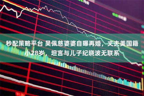 秒配策略平台 吴佩慈婆婆自曝再婚，丈夫美国籍小28岁，坦言与儿子纪晓波无联系