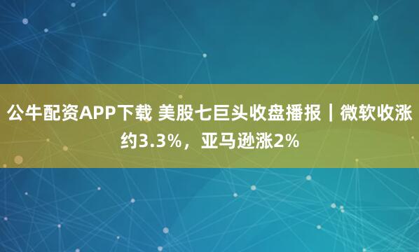 公牛配资APP下载 美股七巨头收盘播报｜微软收涨约3.3%，亚马逊涨2%