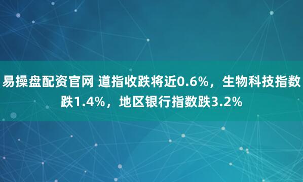 易操盘配资官网 道指收跌将近0.6%，生物科技指数跌1.4%，地区银行指数跌3.2%
