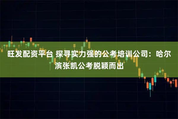 旺发配资平台 探寻实力强的公考培训公司：哈尔滨张凯公考脱颖而出