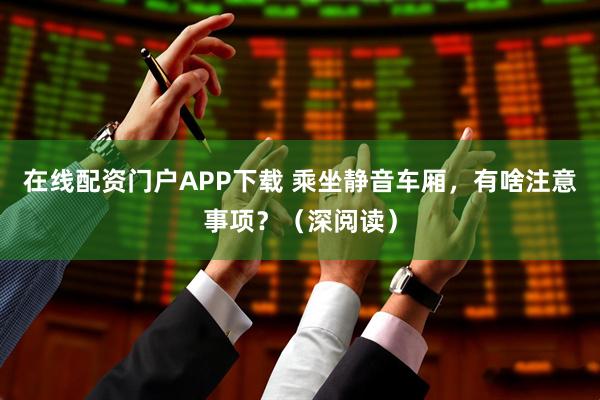 在线配资门户APP下载 乘坐静音车厢，有啥注意事项？（深阅读）