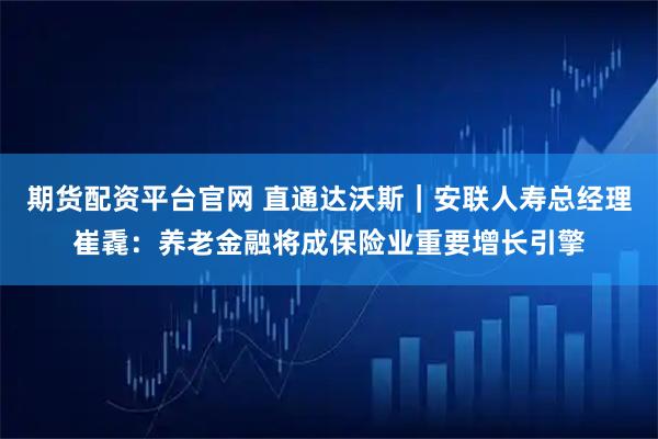 期货配资平台官网 直通达沃斯｜安联人寿总经理崔毳：养老金融将成保险业重要增长引擎