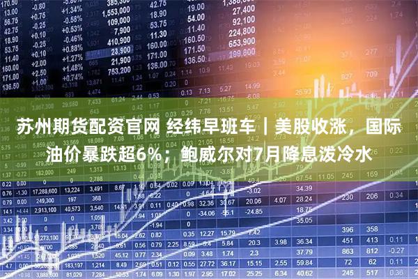 苏州期货配资官网 经纬早班车｜美股收涨，国际油价暴跌超6%；鲍威尔对7月降息泼冷水