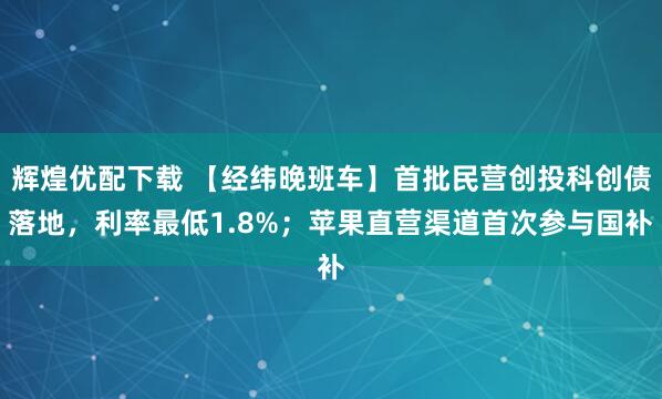 辉煌优配下载 【经纬晚班车】首批民营创投科创债落地，利率最低1.8%；苹果直营渠道首次参与国补
