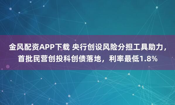 金风配资APP下载 央行创设风险分担工具助力，首批民营创投科创债落地，利率最低1.8%