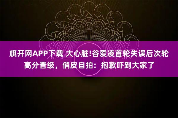 旗开网APP下载 大心脏!谷爱凌首轮失误后次轮高分晋级，俏皮自拍：抱歉吓到大家了