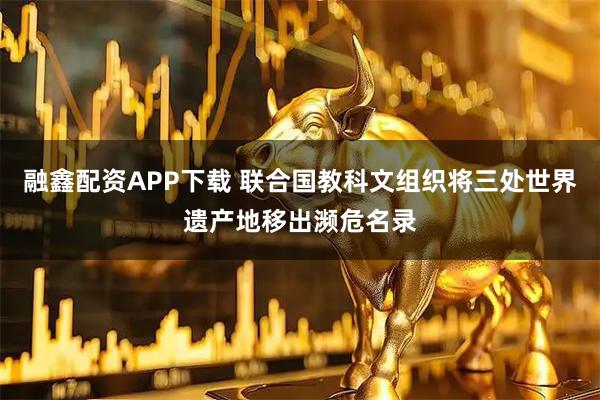 融鑫配资APP下载 联合国教科文组织将三处世界遗产地移出濒危名录