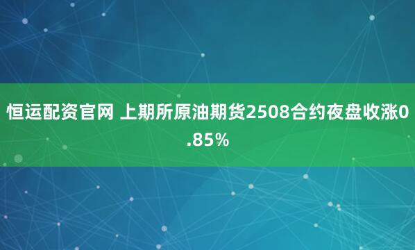 恒运配资官网 上期所原油期货2508合约夜盘收涨0.85%