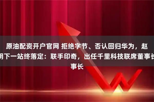 原油配资开户官网 拒绝字节、否认回归华为，赵明下一站终落定：联手印奇，出任千里科技联席董事长