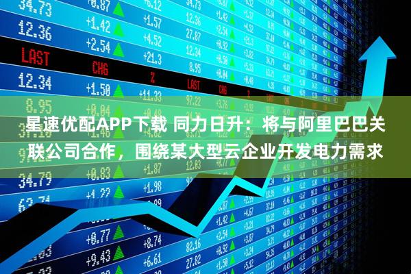 星速优配APP下载 同力日升：将与阿里巴巴关联公司合作，围绕某大型云企业开发电力需求