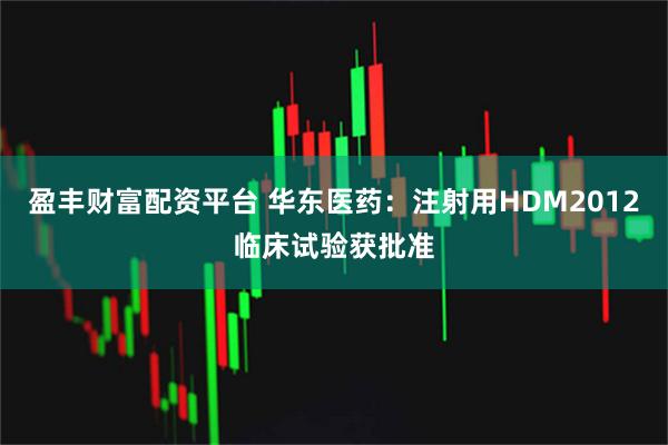 盈丰财富配资平台 华东医药：注射用HDM2012临床试验获批准