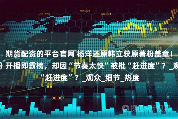 期货配资的平台官网 杨洋还原韩立获原著粉盖章！《凡人修仙传》开播即霸榜，却因“节奏太快”被批“赶进度”？_观众_细节_热度