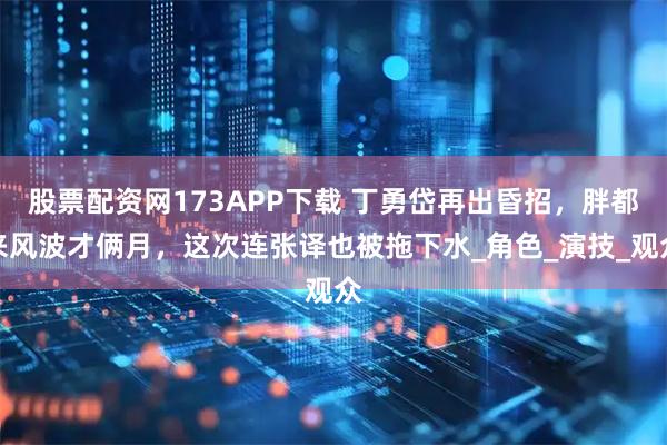股票配资网173APP下载 丁勇岱再出昏招，胖都来风波才俩月，这次连张译也被拖下水_角色_演技_观众