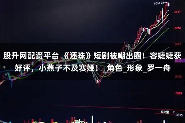 股升网配资平台 《还珠》短剧被嘲出圈！容嬷嬷获好评，小燕子不及赛娅！_角色_形象_罗一舟