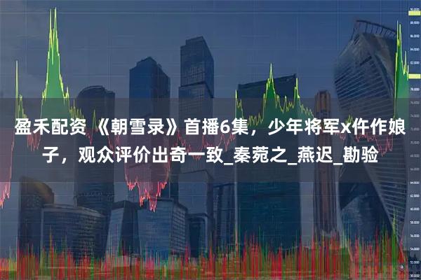 盈禾配资 《朝雪录》首播6集，少年将军x仵作娘子，观众评价出奇一致_秦菀之_燕迟_勘验