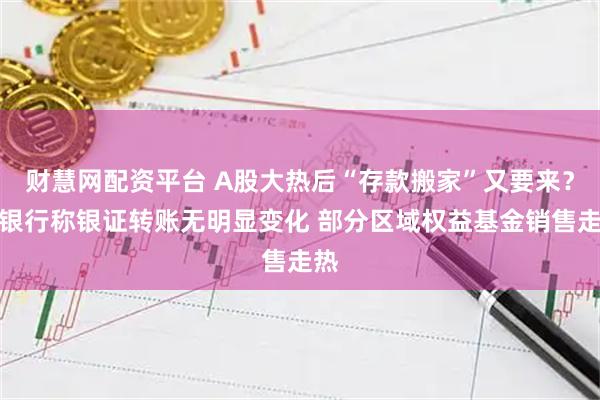 财慧网配资平台 A股大热后“存款搬家”又要来？有银行称银证转账无明显变化 部分区域权益基金销售走热