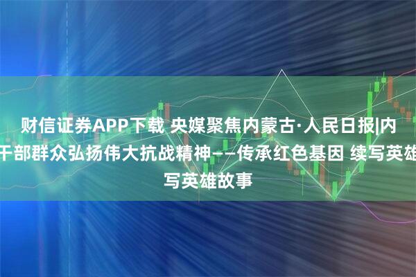 财信证券APP下载 央媒聚焦内蒙古·人民日报|内蒙古干部群众弘扬伟大抗战精神——传承红色基因 续写英雄故事