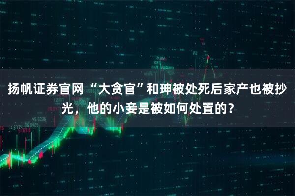 扬帆证券官网 “大贪官”和珅被处死后家产也被抄光，他的小妾是被如何处置的？