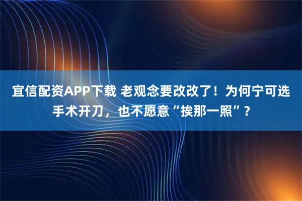 宜信配资APP下载 老观念要改改了！为何宁可选手术开刀，也不愿意“挨那一照”？