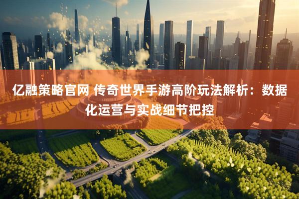 亿融策略官网 传奇世界手游高阶玩法解析：数据化运营与实战细节把控