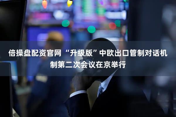 倍操盘配资官网 “升级版”中欧出口管制对话机制第二次会议在京举行